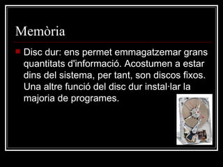 Memòria  Disc dur: ens permet emmagatzemar grans quantitats d'informació. Acostumen a estar dins del sistema, per tant, son discos fixos. Una altre funció del disc dur instal·lar la majoria de programes.  