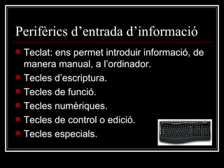 Perifèrics d’entrada d’informació Teclat: ens permet introduir informació, de manera manual, a l’ordinador.  Tecles d’escriptura. Tecles de funció. Tecles numèriques. Tecles de control o edició. Tecles especials. 