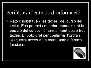 Perifèrics d’entrada d’informació Ratolí: substitueix les tecles  del curso del teclat. Ens permet controlar manualment la posició del curso. Té normalment dos o tres tecles. El botó dret per confirmar l’ordre i l’esquerra accés a un menú amb diferents funcions. 