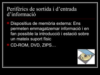 Perifèrics de sortida i d’entrada d’informació Dispositius de memòria externa: Ens permeten emmagatzemar informació i en fan possible la introducció i estació sobre un mateix suport físic CD-ROM, DVD, ZIPS… 