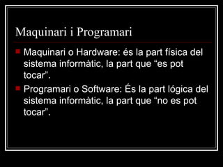 Maquinari i Programari Maquinari o Hardware: és la part física del sistema informàtic, la part que “es pot tocar”. Programari o Software: És la part lógica del sistema informàtic, la part que “no es pot tocar”. 