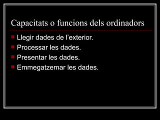 Capacitats o funcions dels ordinadors Llegir dades de l’exterior. Processar les dades. Presentar les dades. Emmegatzemar les dades. 