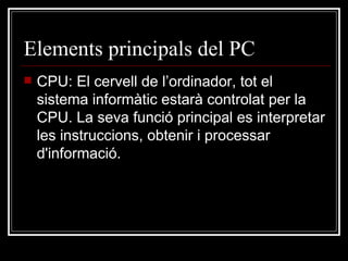 Elements principals del PC CPU:  El cervell de l’ordinador, tot el sistema informàtic estarà controlat per la CPU. La seva funció principal es interpretar les instruccions, obtenir i processar d'informació. 