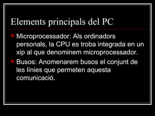 Elements principals del PC Microprocessador: Als ordinadors personals, la CPU es troba integrada en un xip al que denominem microprocessador. Busos: Anomenarem busos el conjunt de les línies que permeten aquesta comunicació. 