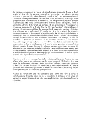 2
del paciente. Actualmente la viruela está completamente erradicada, lo que se logró
gracias al desarrollo de vacunas contra dicha enfermedad. Las primeras vacunas
utilizaron el virus variola; así se denominó “variolización” a un proceso mediante el
cual se inoculaba a personas sanas con las costras de las pústulas infectadas de pacientes
que presentaban los síntomas de la enfermedad. Con este proceso se pretendía prevenir
la enfermedad. Más tarde se utilizaron otros métodos menos arriesgados, como la
utilización del virus de la viruela de las vacas (de ahí el nombre de “vacunación” al
proceso de inmunización) o de otro Poxvirus (el virus “vaccinia”, relacionado con el
virus variola, pero menos dañino). La combinación de todos estos procesos culminó en
la erradicación de la enfermedad. El estudio del virus de la viruela ha permitido
importantes avances en inmunología y biología celular. De hecho, el nacimiento de la
inmunología tiene sus bases en la vacunación contra la viruela. Gracias a estos avances
se logró la erradicación de esta enfermedad devastadora. Sin embargo, el resto de
miembros de Poxvirus se mantienen en la naturaleza infectando a sus diversos
hospedadores, que a veces incluyen al hombre. Otros virus de la misma familia también
se encuentran en fase de estudio, como es el caso de los Avipoxvirus, un virus afecta a
distintas especies de aves. Se están investigando vacunas vectorizadas en contra del
virus que ya están en uso en medicina veterinaria, y es probable que tales vacunas sean
utilizadas también contra enfermedades humanas en el futuro, por eso es de gran interés
el promover la investigación en este campo ya que consecuentemente se pueden llegar a
eliminar virus cuyos efectos son catastróficos.
Hay otros poxvirus que causan enfermedades contagiosas, tales como Parapoxvirus (que
afectan a las vacas y las ovejas, rara vez los seres humanos), Molluscipoxvirus (que
causa la enfermedad conocida como infecciosa molusco contagioso humano),
Avipoxvirus (afecta a distintas especies de aves) y Yatapoxvirus (Tanapox y Yabapox
que afecta a los monos) del que aún no se conoce mecanismo de erradicación y merece
investigación debido a razones biológicas y de salud.
Además es conveniente tener una conciencia ética sobre estos virus y darles la
importancia que de verdad tienen ya que al encontrarse la población joven actual sin
vacunar un ataque bioterrorista de estos virus puede suponer importantes daños en la
población.
 