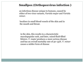 Smallpox ( Orthopoxvirus infection ) an infectious disease unique to humans, caused by either of two virus variants,  Variola major  and  Variola minor . localizes in small blood vessels of the skin and in the mouth and throat. in the skin, this results in a characteristic maculopapular rash, and later, raised fluid-filled blisters.  V. major  produces a more serious disease and has an overall mortality rate of 30–35%.  V. minor  causes a milder form of disease  