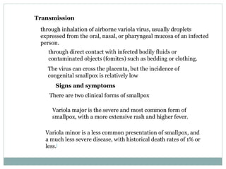 Transmission through inhalation of airborne variola virus, usually droplets expressed from the oral, nasal, or pharyngeal mucosa of an infected person.  through direct contact with infected bodily fluids or contaminated objects (fomites) such as bedding or clothing. The virus can cross the placenta, but the incidence of congenital smallpox is relatively low Signs and symptoms There are two clinical forms of smallpox Variola major is the severe and most common form of smallpox, with a more extensive rash and higher fever.  Variola minor is a less common presentation of smallpox, and a much less severe disease, with historical death rates of 1% or less. [ 