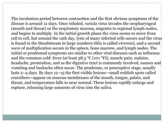 The incubation period between contraction and the first obvious symptoms of the disease is around 12 days. Once inhaled, variola virus invades the oropharyngeal (mouth and throat) or the respiratory mucosa, migrates to regional lymph nodes, and begins to multiply. In the initial growth phase the virus seems to move from cell to cell, but around the 12th day, lysis of many infected cells occurs and the virus is found in the bloodstream in large numbers (this is called  viremia ), and a second wave of multiplication occurs in the spleen, bone marrow, and lymph nodes. The initial or prodromal symptoms are similar to other viral diseases such as influenza and the common cold: fever (at least 38.5 °C (101 °F)), muscle pain, malaise, headache, prostration, and as the digestive tract is commonly involved, nausea and vomiting and backache often occur. The prodrome, or preeruptive stage, usually lasts 2–4 days. By days 12–15 the first visible lesions—small reddish spots called  enanthem —appear on mucous membranes of the mouth, tongue, palate, and throat, and temperature falls to near normal. These lesions rapidly enlarge and rupture, releasing large amounts of virus into the saliva. 