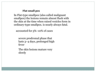 Flat small pox In Flat-type smallpox (also called malignant smallpox) the lesions remain almost flush with the skin at the time when raised vesicles form in ordinary-type smallpox. is nearly always fatal. accounted for 5%–10% of cases severe prodromal phase that lasts 3–4 days, prolonged high fever The skin lesions mature very slowly  
