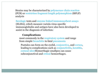Strains may be characterized by  polymerase chain reaction  (PCR) or  restriction fragment length polymorphism  (RFLP) analysis Serologic  tests and  enzyme linked immunosorbent assays  (ELISA), which measure variola virus-specific immunoglobulin and antigen have also been developed to assist in the diagnosis of infection. [ Complications most commonly in the  respiratory system  and range from simple  bronchitis  to fatal  pneumonia Pustules can form on the eyelid,  conjunctiva , and  cornea , leading to complications such as  conjunctivitis ,  keratitis ,  corneal ulcer Hemorrhagic smallpox can cause subconjunctival and  retinal  hemorrhages. 