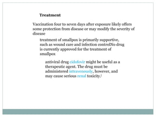 Treatment Vaccination four to seven days after exposure likely offers some protection from disease or may modify the severity of disease treatment of smallpox is primarily supportive, such as wound care and infection controlNo drug is currently approved for the treatment of smallpox antiviral drug  cidofovir  might be useful as a therapeutic agent. The drug must be administered  intravenously , however, and may cause serious  renal  toxicity. [ 