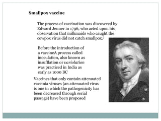 Smallpox vaccine The process of vaccination was discovered by Edward Jenner in 1796, who acted upon his observation that milkmaids who caught the cowpox virus did not catch smallpox. [ Before the introduction of a vaccineA process called inoculation, also known as insufflation or  variolation  was practiced in India as early as 1000 BC Vaccines that only contain attenuated vaccinia viruses (an attenuated virus is one in which the pathogenicity has been decreased through serial passage) have been proposed  