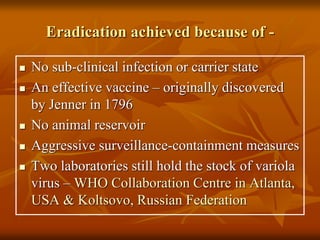 Eradication achieved because of -
 No sub-clinical infection or carrier state
 An effective vaccine – originally discovered
by Jenner in 1796
 No animal reservoir
 Aggressive surveillance-containment measures
 Two laboratories still hold the stock of variola
virus – WHO Collaboration Centre in Atlanta,
USA & Koltsovo, Russian Federation
 