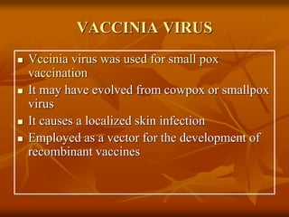 VACCINIA VIRUS
 Vccinia virus was used for small pox
vaccination
 It may have evolved from cowpox or smallpox
virus
 It causes a localized skin infection
 Employed as a vector for the development of
recombinant vaccines
 