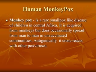 Human MonkeyPox
 Monkey pox - is a rare smallpox like disease
of children in central Africa. It is acquired
from monkeys but does occasionally spread
from man to man in unvaccinated
communities. Antigenically it cross-reacts
with other poxviruses.
 