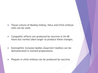  Tissue culture of Monkey kidney, HeLa and Chick embryo
cells can be used.
 Cytopathic effects are produced by vaccinia in 24-48
hours but variola takes larger to produce these changes.
 Eosinophilic inclusion bodies (Guarnieri bodies) can be
demonstrated in stained preparations.
 Plaques in chick embryo can be produced by vaccinia.
 