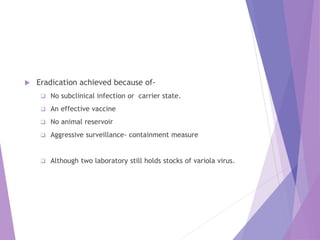  Eradication achieved because of-
 No subclinical infection or carrier state.
 An effective vaccine
 No animal reservoir
 Aggressive surveillance- containment measure
 Although two laboratory still holds stocks of variola virus.
 