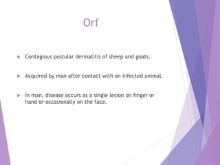 Orf
 Contagious pustular dermatitis of sheep and goats.
 Acquired by man after contact with an infected animal.
 In man, disease occurs as a single lesion on finger or
hand or occasionally on the face.
 