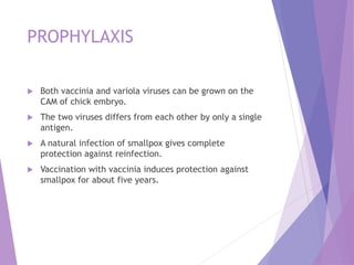 PROPHYLAXIS
 Both vaccinia and variola viruses can be grown on the
CAM of chick embryo.
 The two viruses differs from each other by only a single
antigen.
 A natural infection of smallpox gives complete
protection against reinfection.
 Vaccination with vaccinia induces protection against
smallpox for about five years.
 