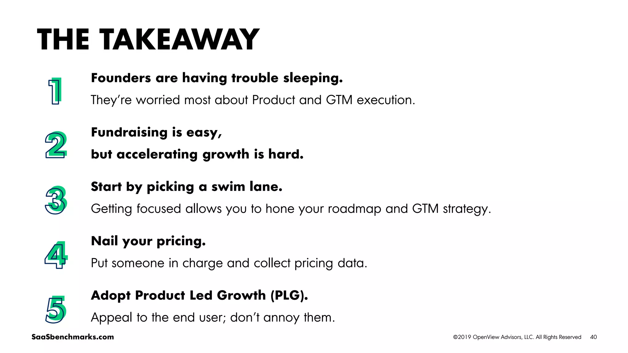 40©2019 OpenView Advisors, LLC. All Rights ReservedSaaSbenchmarks.com
Founders are having trouble sleeping.
They’re worried most about Product and GTM execution.
Fundraising is easy,
but accelerating growth is hard.
Start by picking a swim lane.
Getting focused allows you to hone your roadmap and GTM strategy.
Nail your pricing.
Put someone in charge and collect pricing data.
Adopt Product Led Growth (PLG).
Appeal to the end user; don’t annoy them.
THE TAKEAWAY
1
2
3
4
5
 