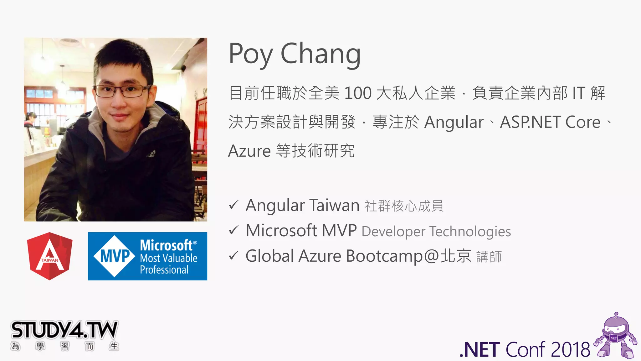 Poy Chang
目前任職於全美 100 大私人企業，負責企業內部 IT 解
決方案設計與開發，專注於 Angular、ASP.NET Core、
Azure 等技術研究
✓ Angular Taiwan 社群核心成員
✓ Microsoft MVP Developer Technologies
✓ Global Azure Bootcamp@北京 講師
 