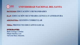 UNIVERSIDAD NACIONAL DEL SANTA
EDUCACIÓN Y HUMANIDADES
EDUCACIÓN SECUNDARIA LENGUA Y LITERATURA
GESTIÓN CURRICULAR
PROYECTO EDUCATIVO LOCAL
Balta Arteaga, Cristian
Silupu Sánchez, Luz
Valverde Ruiz, Eduardo.
 