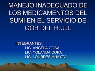 MANEJO INADECUADO DE LOS MEDICAMENTOS DEL SUMI EN EL SERVICIO DE GOB DEL H.U.J. INTEGRANTES. LIC. ANGELA COCA LIC. YOLANDA COPA LIC. LOURDES HUAYTA 