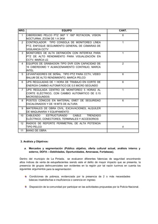 NRO.                                 EQUIPO                                             CANT.
 1     CIBERDOMO PELCO PT 360º Y 180º ROTACION, VISION
                          TZ                                                               6
       NOCTURNA, ZOOM DE 1 A 2KM
 2     CONTROLADOR TIPO CONSOLA DE MONITOREO LÍNEA
                        O                                                                  1
       PTZ, ENFOQUE SEGUIM
                         MIENTO GENERAL DE CÁMARAS DE
       VIGILANCIA CCTV
 3     MONITORES DE ALTA DEFINICIÓN CON INTERFAX PARA                                      1
       PTZ DE ALTO RENDIM MIENTO PARA VISUALIZACIÓN EN
       CCTV, MARCA LG
 4     EQUIPOS DE GRABACIO TIPO DVR CON CAPACIDAD DE
                         ION                                                               2
       16 CIBERDOMO Y ALMA
                         MACENAMIENTO CONTINUO, MARCA
       INTEL
 5     LEVANTADORES DE SE
                        SEÑAL TIPO PTZ PARA CCTV, VIDEO                                    6
       BALUM DE ALTO RENDIM
                          MIENTO, MARCA PELCO
 6     UPS REGULADAS DE 1 HORA DE TRABAJO EN CORTE DE                                      6
       ENERGÍA CAMBIO AUTO
                         OMÁTICO DE 0.5 MICRO SEGUNDO
 7     UPS REGULADA CENT TRO DE MONITOREO 5 HORAS AL                                       1
       CORTE ELÉCTRICO, CO CAMBIO AUTOMÁTICO DE 0.15
                          ON
       MICROSEGUNDOS
 8     POSTES CÓNICOS EN MATERIAL EMET DE SEGURIDAD                                        6
       ESCALONADOS Y DE 18 MTS DE ALTURA
                         8
 9     MATERIALES DE OBRA CIVIL, EXCAVACIONES, ALQUILER
                          A
       DE MAQUINARIA Y EQUIIPAMENTO
 10    CABLEADO     ESTRUC
                        RUCTURADO      CABLE    TRENZADO
       ELÉCTRICO, CONECTOR RES, TERMINALES Y ACCESORIOS
 12    RADIOS DE REPORTE PERIMETRAL DE ALTA POTENCIA
                       E
       TIPO PELCO                                                                          4
 11    MANO DE OBRA



 3. Análisis y Objetivos:

      a. Mercados y segmenttación (Público objetivo, oferta cultural act
                                                                       tual, análisis interno y
         externo, DOFA —Debi
                           ilidades, Oportunidades, Amenazas, Fortalezas
                                                                       s).

Dentro del municipio de La Pintada, se evaluaron diferentes falencias de seguridad encontrando
                                                                           e
altos índices de venta de estupefacientes siendo este el delito de mayor impa
                                                                           pacto que se presenta, la
presencia de grupos delincuenciales son evidentes en la región por tal razó tuvimos en cuenta los
                   s                                                       ón
siguientes argumentos para la s
                              segmentación:

         Condiciones de pobre  eza, evidenciada por la presencia de 2 o m
                                                                        más necesidades
         básicas insatisfechas e insuficiencia o carencia en ingreso.

         Disposición de la comun
                              unidad por participar en las actividades propuestas por la Policía Nacional.
                                                                                s
 