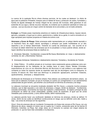 La cuenca de la quebrada Rio-   -rio ofrece diversos servicios, de los cuales se destacan: La oferta de
                                                                               e
agua para la población Pintadeña, bosques para el hábitat de fauna y protección de suelos, humedales y
                    ón                                                         n
fuentes de águala estrategia de manejo integral de las cuencas del municipio debe garantizar el uso
                                e                                              o,
sostenible de sus agua y demás r
                               s recursos naturales, es evidente que la població asentada en todas sus
                                                                               ón
cuencas , usa sus recursos sin ni
                                ingún control de bienestar de la comunidad y con el medio ambiente.
                                                                               n


Ecología: La Pintada posee importantes atractivos en materia de infraestructura básica, riqueza natural,
agrícola y paisajista, al igual que la cultura, gastronomía y calidez de su gente, lo cual la convierte en un
lugar apropiado para impulsar proyectos en materia de turismo rural.

Amenazas y Zonas de Riesgo Estas amenazas están representadas por un peligro latente asociado a
                                o:                                          pe
un fenómeno físico de origen natural, tecnológico o antropicó que puede manifestarse en un sitio
                               n
específico y en un tiempo dete   erminado. Teniendo en cuenta las amenazas qu
                                                                            que han ocurrido en el
municipio se deben determinan las amenazas que en la actualidad o a futuro podrían afectar, donde se
                                                                           pod
logran identificar las amenazas E
                                Estas se clasifican en:

                          nundaciones a causa del Rio Cauca, Movimientos en masa o deslizamientos
    Amenazas Naturales: Inunda
corrientes de aire y Movimiento Telúricos.
                              os

    Amenazas Antrópicas: Subsi
                             idencia o deslizamiento rotacional, Terrestres y Ac
                                                                              Accidentes de Tránsito.

    Orden Público: El conflicto armado en el municipio viene ocasionando grav problemas como son:
                              o                                             ves
El desplazamiento de los habhabitantes de las veredas hacia el casco urban bano, Bandas Criminales,
expendedores de vicio en los diferentes Barrios del Municipio lo cual conlle a una vigilancia mas
                                                                            eva
constante en todos los sectores donde se expenden todo tipo de alucinógeno como la mariguana, la
cocaína, El bazuco etc. Esto hace que disminuya la producción agropecuar    ria, aumenten masacres,
ajusticiamientos, amenazas y de
                              desapariciones.

Zonificación de Amenazas en el Territorio Urbano: Para obtener una zonificación del territorio urbano, se
                                          Urbano
tomó solo la cabecera municipal, ya que el municipio no cuenta con corregimientos ni con asentamientos
poblacionales de gran tamaño, que ameriten una zonificación en términos de amenaza y de riesgo.

La cabecera municipal se encuentra localizada alrededor del Río Cauca, y presenta muchos procesos
erosivos, que la deja expuesta a una serie de amenazas y riesgos, donde se destacan: Inundaciones,
avenidas torrenciales, movimientos de masa tipo reptación y deslizamientos. El objetivo principal de esta
zonificación es definir las zonas urbanizables, posibles zonas de expansión, al igual que las zonas
inestables para construcciones, y como última medida, definir reubicacio
                                                              reubicaciones.

La cabecera permite hacer una zonificación detallada en términos de amenaza, donde se definen 10
zonas, dentro de las cuales se identifican construcciones en riesgo, que se definirán como alto, medio y
bajo. Las zonas de amenaza son las siguientes:

Zona I: Zona de amenaza alta por inundación Corresponde a la franja más cercana al Río Cauca, con una
diferencia de altura, respecto al mismo que no supera los 3 metros, comprende parte de los barrios El
Kilómetro, Colombia, La Playa, San Jorge; éstos, en el momento no cuentan con ningún sistema de
protección, lo que los hace más vulnerables a inundaciones.
 