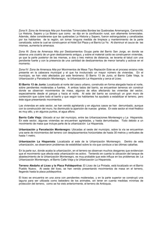 Zona II: Zona de Amenaza Alta por Avenidas Torrenciales Bordea las Quebradas Arremangos, Carranchil,
La Historia, Sapero y La Botero que como se dijo en la zonificación rural, son altamente torrenciales.
Además, debe considerarse que las quebradas La Historia y Sapero, fueron estranguladas y canalizadas
por los habitantes de la región, sin tomar ninguna medida de limpieza y mantenimiento de la parte
canalizada, sobre la cual se construyeron el Hotel Sol Plaza y el Barrio La Ye. Al disminuir el cauce de las
mismas, aumenta la amenaza.

Zona III: Zona de Amenaza Alta por Deslizamientos Ocupa parte del Barrio San Jorge, en donde se
observa una cicatriz de un gran deslizamiento antiguo, y sobre el material caído se construyeron viviendas,
ya que la parte posterior de las mismas, a dos o tres metros de distancia, se levanta el talud con una
pendiente fuerte y con la presencia de una cantidad de deslizamientos de menor tamaño y activos en el
momento.

Zona IV: Zona de Amenaza Alta por Movimientos de Masa Tipo Reptación Este es el proceso erosivo más
presente en la cabecera municipal y el que ha involucrado un mayor número de viviendas. En el
municipio, se han visto afectados por este fenómeno: El Barrio 13 de Junio, el Barrio Calle Vieja, la
Urbanización y Parcelación Montenegro, la Urbanización La Hispaniola y cerca al Liceo.

El Barrio 13 de Junio: Localizado al norte del casco urbano, construido en forma alargada hacia el norte,
sobre pendientes moderadas a fuertes. A ambos lados del barrio, se encuentran terrenos sin construir
donde se observan movimientos de masa, algunos de ellos afectando las viviendas del sector,
especialmente desde el parque y hacia el norte. Al este del barrio se construyó un gran muro de
contención que cubre todo el barrio y que según los habitantes ha ayudado a estabilizar el terreno, pero
éste sigue presentando movimientos.

Las viviendas en este sector, se han venido agrietando y en algunos casos se han derrumbado, aunque
con la construcción del muro, ha disminuido la aparición de nuevas grietas. En este sector el nivel freático
es muy alto, y en algunos puntos, el agua aflora.

Barrio Calle Vieja: Ubicado al sur del municipio, entre las Urbanizaciones Montenegro y La Hispaniola.
En este sector, algunas viviendas se encuentran agrietadas, y hasta derrumbadas. Todo debido a un
movimiento de masa que incluye parte de la urbanización La Hispaniola.

Urbanización y Parcelación Montenegro: Ubicadas al oeste del municipio, sobre la vía se encuentran
una serie de movimientos del terreno con desplazamientos horizontales de hasta 30 metros y verticales de
hasta 1 metro.

Urbanización La Hispaniola: Localizada al este de la Urbanización Montenegro. Dentro de esta
urbanización, se observaron problemas de estabilidad sobre la vía que conduce a las últimas cabañas.

En la parte sur, donde acaba la urbanización, en el terreno se observan muchos desgarres que evidencian
que el movimiento que afecta esta urbanización es activo. Teniendo en cuenta la ubicación del tanque de
abastecimiento de la Urbanización Montenegro, es muy probable que este influya en los problemas de: La
Urbanización Montenegro, el Barrio Calle Vieja y la Urbanización La Hispaniola.

Terreno Aledaño al Liceo y la Placa Polideportiva: El Liceo de La Pintada, está localizado en el Barrio
Pueblo Nuevo. Al oeste del liceo, se han venido presentando movimientos de masa en el terreno,
llegando hasta la placa polideportiva.

El liceo se encuentra en una zona con pendientes moderadas, y en la parte superior se construyó una
laguna para ser utilizada como bebedero de los animales, sin tener en cuenta medidas mínimas de
protección del terreno, como se ha visto anteriormente, el terreno de Antioquia.
 