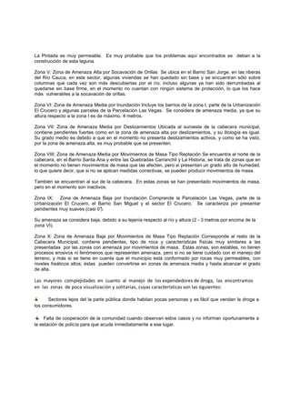 La Pintada es muy permeable. Es muy probable que los problemas aquí encontrados se deban a la
construcción de esta laguna.

Zona V: Zona de Amenaza Alta por Socavación de Orillas Se ubica en el Barrio San Jorge, en las riberas
del Río Cauca, en este sector, algunas viviendas se han quedado sin base y se encuentran sólo sobre
columnas que cada vez son más descubiertas por el río; incluso algunas ya han sido derrumbadas al
                                                     río;
quedarse sin base firme, en el momento no cuentan con ningún sistema de protección, lo que los hace
más vulnerables a la socavación de orillas.

Zona VI: Zona de Amenaza Media por Inundación Incluye los barrios de la zona I, parte de la Urbanización
                                                           barrios
El Crucero y algunas parcelas de la Parcelación Las Vegas. Se considera de amenaza media, ya que su
altura respecto a la zona I es de máximo, 4 metros.

Zona VII: Zona de Amenaza Media por Deslizamientos Ubicada al suroeste de la cabecera municipal,
contiene pendientes fuertes como en la zona de amenaza alta por deslizamientos, y su litología es igual.
Su grado medio es debido a que en el momento no presenta deslizamientos activos, y como se ha visto,
por la zona de amenaza alta, es muy probable que se presenten.
             e

Zona VIII: Zona de Amenaza Media por Movimientos de Masa Tipo Reptación Se encuentra al norte de la
cabecera, en el Barrio Santa Ana y entre las Quebradas Carranchil y La Historia, se trata de zonas que en
el momento no tienen movimientos de masa que las afecten, pero si presentan un grado alto de humedad,
lo que quiere decir, que si no se aplican medidas correctivas, se pueden producir movimientos de masa.

También se encuentran al sur de la cabecera. En estas zonas se han presentado movimientos de masa,
pero en el momento son inactivos.

Zona IX: Zona de Amenaza Baja por Inundación Comprende la Parcelación Las Vegas, parte de la
Urbanización El Crucero, el Barrio San Miguel y el sector El Crucero. Se caracteriza por presentar
                                                                         c
pendientes muy suaves (casi 0°
                            0°).
                              ).

Su amenaza se considera baja, debido a su lejanía respecto al río y altura (2 - 3 metros por encima de la
zona VI).

Zona X: Zona de Amenaza Baja por Movimientos de Masa Tipo Reptación Corresponde al resto de la
Cabecera Municipal, contiene pendientes, tipo de roca y características físicas muy similares a las
presentadas por las zonas con amenaza por movimientos de masa. Estas zonas, son estables, no tienen
                                                                        zonas,
procesos erosivos ni fenómenos que representen amenaza, pero si no se tiene cuidado con el manejo del
terreno, y más si se tiene en cuenta que el municipio está conformado por rocas muy permeables, con
niveles freáticos altos; éstas pueden convertirse en zonas de amenaza media y hasta alcanzar el grado
de alta.

Las mayores complejidades en cuanto al manejo de los expendedores de droga, las encontramos
                                                                                droga
en las zonas de poca visualización y solitarias, cuyas características son las sigu
                                     solitarias                                  guientes:

      Sectores lejos del la parte pública donde habitan pocas personas y es fácil que vendan la droga a
los consumidores.

     Falta de cooperación de la comunidad cuando observan estos casos y no informan oportunamente a
la estación de policía para que acuda inmediatamente a ese lugar.
 