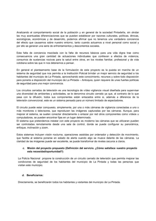 Analizando el comportamiento social de la población y en general de la sociedad Pintadeña, sin olvidar
las muy acentuadas diferenciaciones que se pueden establecer por razones culturales, políticas, étnicas,
sociológicas, económicas y de desarrollo, podemos afirmar que no tenemos una verdadera conciencia
del efecto que causamos sobre nuestro entorno, tanto cuando actuamos a nivel personal como social y
por ello se generan una serie de enfrentamientos y descontentos sociales.

Esta falta de conciencia mezclada con la falta de recursos básicos para una vida digna trae como
consecuencia una gran cantidad de actuaciones individuales que conllevan a efectos de violencia,
consumos de sustancias nocivas para la salud entre otros, en los niveles familiar, profesional y de vida
cotidiana sobre las que ni nos detenemos a pensar.

En general el planteamiento base de la formulación de este proyecto es la puesta en marcha de un
sistema de seguridad que nos permita a la Institución Policial brindar un mejor servicio de seguridad a los
habitantes del municipio de La Pintada, aprovechando este conocimiento, recursos y sobre todo disposición
para ponerla a disposición del municipio de La Pintada – Antioquia, quien requiere de unas fuertes políticas
de seguridad para una mejor convivencia.

Los circuitos cerrados de televisión es una tecnología de vídeo vigilancia visual diseñada para supervisar
una diversidad de ambientes y actividades, se le denomina circuito cerrado ya que, al contrario de lo que
pasa con la difusión, todos sus componentes están enlazados entre si, además a diferencia de la
televisión convencional, este es un sistema pensado para un número limitado de espectadores.

El circuito puede estar compuesto, simplemente, por una o más cámaras de vigilancia conectadas a uno o
más monitores o televisores, que reproducen las imágenes capturadas por las cámaras. Aunque, para
mejorar el sistema, se suelen conectar directamente o enlazar por red otros componentes como vídeos u
computadoras, se pueden encontrar fijas en un lugar determinado.
El sistema que pretendemos instalar con este proyecto es moderno las cámaras que se utilizaran pueden
ser controladas remotamente desde una sala de control, donde se puede configurar su panorámica,
enfoque, inclinación y zoom.

Estos sistemas incluyen visión nocturna, operaciones asistidas por ordenador y detección de movimiento,
que facilita al sistema ponerse en estado de alerta cuando algo se mueve delante de las cámaras. La
claridad de las imágenes puede ser excelente, se puede transformar de niveles oscuros a claros.

     c. Misión del proyecto propuesto (Definición del servicio. ¿Cómo satisface vuestro proyecto
        esta necesidad/oportunidad?)

 La Policía Nacional propone la construcción de un circuito cerrado de televisión que permita mejorar las
 condiciones de seguridad de los habitantes del municipio de La Pintada y todas las personas que
 visitan este municipio.


    d. Beneficiarios:

 Directamente, se beneficiarán todos los habitantes y visitantes del municipio de La Pintada.
 
