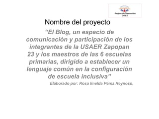Nombre del proyecto
“El Blog, un espacio de
comunicación y participación de los
integrantes de la USAER Zapopan
23 y los maestros de las 6 escuelas
primarias, dirigido a establecer un
lenguaje común en la configuración
de escuela inclusiva”
Elaborado por: Rosa Imelda Pérez Reynoso.
 
