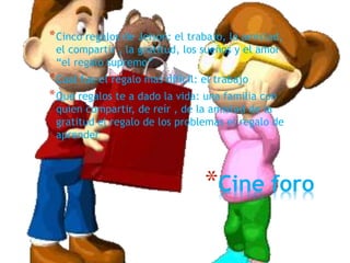 *Cine foro
*Cinco regalos de Jeison: el trabajo, la amistad,
el compartir , la gratitud, los sueños y el amor
“el regalo supremo”
*Cual fue el regalo mas difícil: el trabajo
*Que regalos te a dado la vida: una familia con
quien compartir, de reír , de la amistad de la
gratitud el regalo de los problemas el regalo de
aprender
 