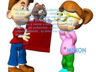 *MISION
*Mi misión es ser buen estudiante mejorar cada
día mas ,ser responsable ,valorarme a mi
mismo, tratar de contralar mis emociones
,mejorar cada día mas con mis estudios, ser
respetuoso y valorar a mis padres ,terminar mis
estudios, ser profesional, crecer
intelectualmente , es tener una vida en paz y
armonía
 