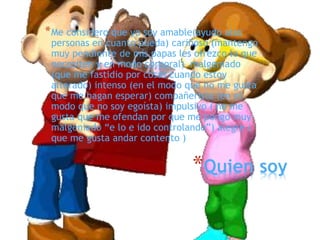 *Quien soy
*Me considero que yo soy amable(ayudo alas
personas en cuanto pueda) cariñoso (mantengo
muy pendiente de mis papas les ofrezco lo que
necesiten y en modo corporal) malgeniado
(que me fastidio por cosas cuando estoy
alterado) intenso (en el modo que no me gusta
que me hagan esperar) compañerista (en el
modo que no soy egoísta) impulsivo ( no me
gusta que me ofendan por que me pongo muy
malgeniado “e lo e ido controlando”) alegre (
que me gusta andar contento )
 