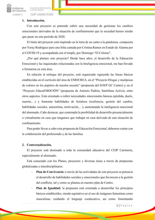 1 | P á g i n a
1. Introducción.
Con este proyecto se pretende cubrir una necesidad de gestionar los cambios
emocionales derivados de la situación de confinamiento que la sociedad hemos tenido
que pasar en este período de 2020.
El título del proyecto está inspirado en la letra de un canto a la pandemia, compuesta
por Yeray Rodríguez para una folía cantada por Cristina Ramos en Estado de Alarma por
el COVID-19 y acompañada con el timple, por Domingo “El Colorao”.
¿Por qué planteo este proyecto? Desde hace años, el desarrollo de la Educación
Emocional y las inquietudes relacionadas con la Inteligencia emocional, me han llevado
a formarme en esta área.
En relación al enfoque del proyecto, está organizado siguiendo las líneas básicas
establecidas en el currículo del área de EMOCREA, en el “Proyecto Orugas y mariposas
de colores en los pupitres de nuestra escuela” (propuesta del EOEP GC Centro) y en el
“Proyecto EducaEMOCIÓN” (propuesta de Antonio Padrón, Santillana Activa), entre
otros aspectos. Está orientado a cubrir necesidades emocionales básicas (pérdida, duelo,
muerte,…) y fomentar habilidades de fortaleza (resiliencia, gestión del cambio,
habilidades sociales, autoestima, motivación,…), aumentando la inteligencia emocional
del alumnado. Cabe destacar, que contempla la posibilidad de desarrollo presencialmente
o virtualmente en caso que tengamos que trabajar en casa derivada de una situación de
confinamiento.
Para poder llevar a cabo esta propuesta de Educación Emocional, debemos contar con
la colaboración del profesorado y de las familias.
2. Contextualización.
El proyecto está destinado a toda la comunidad educativa del CEIP Carretería,
especialmente al alumnado.
Está conectado con los Planes, proyectos y diversas áreas a través de propuestas
globalizadas e interdisciplinares:
- Plan de Convivencia: a través de las actividades de este proyecto se potencia
el desarrollo de habilidades sociales y emocionales que favorecen a la gestión
del conflicto, tal y como se plantea en nuestro plan de Centro.
- Plan de Igualdad: la propuesta está orientada a desarrollar los principios
básicos establecidos, siendo equitativo en el uso de imágenes femeninas como
masculinas, cuidando el lenguaje coeducativo, así como fomentando
 