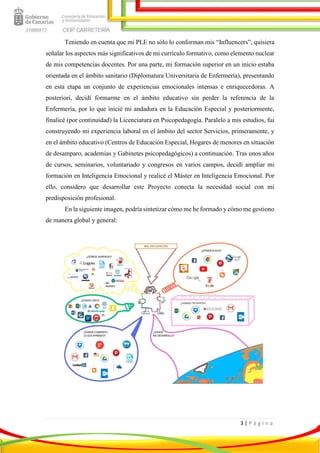 3 | P á g i n a
Teniendo en cuenta que mi PLE no sólo lo conforman mis “Influencers”, quisiera
señalar los aspectos más significativos de mi currículo formativo, como elemento nuclear
de mis competencias docentes. Por una parte, mi formación superior en un inicio estaba
orientada en el ámbito sanitario (Diplomatura Universitaria de Enfermería), presentando
en esta etapa un conjunto de experiencias emocionales intensas e enriquecedoras. A
posteriori, decidí formarme en el ámbito educativo sin perder la referencia de la
Enfermería, por lo que inicié mi andadura en la Educación Especial y posteriormente,
finalicé (por continuidad) la Licenciatura en Psicopedagogía. Paralelo a mis estudios, fui
construyendo mi experiencia laboral en el ámbito del sector Servicios, primeramente, y
en el ámbito educativo (Centros de Educación Especial, Hogares de menores en situación
de desamparo, academias y Gabinetes psicopedagógicos) a continuación. Tras unos años
de cursos, seminarios, voluntariado y congresos en varios campos, decidí ampliar mi
formación en Inteligencia Emocional y realicé el Máster en Inteligencia Emocional. Por
ello, considero que desarrollar este Proyecto conecta la necesidad social con mi
predisposición profesional.
En la siguiente imagen, podría sintetizar cómo me he formado y cómo me gestiono
de manera global y general:
 