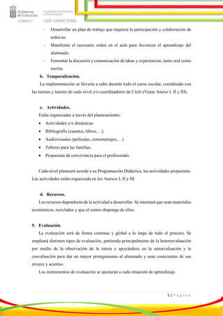 5 | P á g i n a
- Desarrollar un plan de trabajo que requiera la participación y colaboración de
todos/as.
- Manifestar el necesario orden en el aula para favorecer el aprendizaje del
alumnado.
- Fomentar la discusión y comunicación de ideas y experiencias, tanto oral como
escrita.
b. Temporalización.
La implementación se llevaría a cabo durante todo el curso escolar, coordinado con
las tutoras y tutores de cada nivel y/o coordinadores de Ciclo (Véase Anexo I, II y III).
c. Actividades.
Están organizadas a través del planteamiento:
 Actividades y/o dinámicas.
 Bibliografía (cuentos, libros,…).
 Audiovisuales (películas, cortometrajes,…).
 Talleres para las familias.
 Propuestas de convivencia para el profesorado.
Cada nivel planteará acorde a su Programación Didáctica, las actividades propuestas.
Las actividades están organizada en los Anexos I, II y III.
d. Recursos.
Los recursos dependerán de la actividad a desarrollar. Se intentará que sean materiales
económicos, reciclados y que el centro disponga de ellos.
5. Evaluación.
La evaluación será de forma continua y global a lo largo de todo el proceso. Se
empleará distintos tipos de evaluación, partiendo principalmente de la heteroevaluación
por medio de la observación de la tutora y apoyándose en la autoevaluación y la
coevaluación para dar un mayor protagonismo al alumnado y sean conscientes de sus
errores y aciertos.
Los instrumentos de evaluación se ajustarán a cada situación de aprendizaje.
 