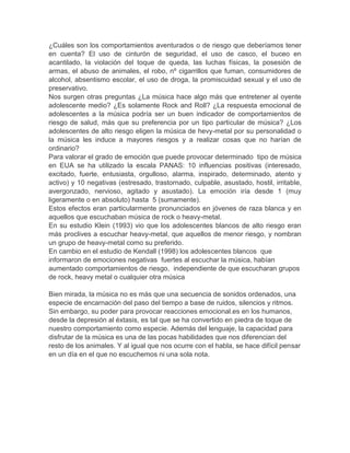 ¿Cuáles son los comportamientos aventurados o de riesgo que deberíamos tener
en cuenta? El uso de cinturón de seguridad, el uso de casco, el buceo en
acantilado, la violación del toque de queda, las luchas físicas, la posesión de
armas, el abuso de animales, el robo, nº cigarrillos que fuman, consumidores de
alcohol, absentismo escolar, el uso de droga, la promiscuidad sexual y el uso de
preservativo.
Nos surgen otras preguntas ¿La música hace algo más que entretener al oyente
adolescente medio? ¿Es solamente Rock and Roll? ¿La respuesta emocional de
adolescentes a la música podría ser un buen indicador de comportamientos de
riesgo de salud, más que su preferencia por un tipo particular de música? ¿Los
adolescentes de alto riesgo eligen la música de hevy-metal por su personalidad o
la música les induce a mayores riesgos y a realizar cosas que no harían de
ordinario?
Para valorar el grado de emoción que puede provocar determinado tipo de música
en EUA se ha utilizado la escala PANAS: 10 influencias positivas (interesado,
excitado, fuerte, entusiasta, orgulloso, alarma, inspirado, determinado, atento y
activo) y 10 negativas (estresado, trastornado, culpable, asustado, hostil, irritable,
avergonzado, nervioso, agitado y asustado). La emoción iría desde 1 (muy
ligeramente o en absoluto) hasta 5 (sumamente).
Estos efectos eran particularmente pronunciados en jóvenes de raza blanca y en
aquellos que escuchaban música de rock o heavy-metal.
En su estudio Klein (1993) vio que los adolescentes blancos de alto riesgo eran
más proclives a escuchar heavy-metal, que aquellos de menor riesgo, y nombran
un grupo de heavy-metal como su preferido.
En cambio en el estudio de Kendall (1998) los adolescentes blancos que
informaron de emociones negativas fuertes al escuchar la música, habían
aumentado comportamientos de riesgo, independiente de que escucharan grupos
de rock, heavy metal o cualquier otra música
Bien mirada, la música no es más que una secuencia de sonidos ordenados, una
especie de encarnación del paso del tiempo a base de ruidos, silencios y ritmos.
Sin embargo, su poder para provocar reacciones emocional.es en los humanos,
desde la depresión al éxtasis, es tal que se ha convertido en piedra de toque de
nuestro comportamiento como especie. Además del lenguaje, la capacidad para
disfrutar de la música es una de las pocas habilidades que nos diferencian del
resto de los animales. Y al igual que nos ocurre con el habla, se hace difícil pensar
en un día en el que no escuchemos ni una sola nota.

 