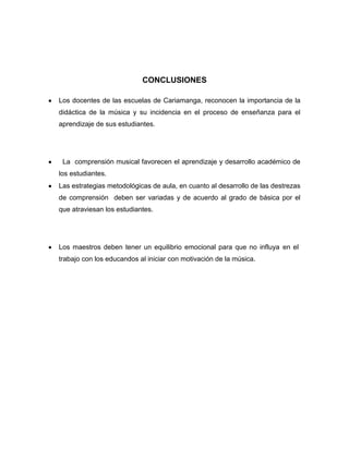 CONCLUSIONES
Los docentes de las escuelas de Cariamanga, reconocen la importancia de la
didáctica de la música y su incidencia en el proceso de enseñanza para el
aprendizaje de sus estudiantes.

La comprensión musical favorecen el aprendizaje y desarrollo académico de
los estudiantes.
Las estrategias metodológicas de aula, en cuanto al desarrollo de las destrezas
de comprensión deben ser variadas y de acuerdo al grado de básica por el
que atraviesan los estudiantes.

Los maestros deben tener un equilibrio emocional para que no influya en el
trabajo con los educandos al iniciar con motivación de la música.

 