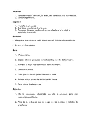 Expenden
1. Vender billetes de ferrocarril, de metro, etc. o entradas para espectáculos.
2. Vender al por menor.
Magnitud
1. Tamaño de un cuerpo.
2. Grandeza, importancia de una cosa.
3. Propiedad física que puede medirse, como la altura, la longitud, la
superficie, el peso, etc.
Ambiguos
Que puede entenderse de varios modos o admitir distintas interpretaciones.
Incierto, confuso, dudoso.
Seno
1. Pecho, mama.
2. Espacio o hueco que queda entre el vestido y el pecho de las mujeres.
3. Matriz de la mujer y de las hembras de los mamíferos.
4. Concavidad, hueco.
5. Golfo, porción de mar que se interna en la tierra.
6. Amparo, abrigo, protección y cosa que los presta.
7. Parte interna de alguna cosa:
Didáctica
1. De la enseñanza, relacionado con ella o adecuado para ella:
material, juego didáctico.
2. Área de la pedagogía que se ocupa de las técnicas y métodos de
enseñanza.

 