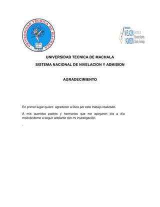 UNIVERSIDAD TECNICA DE MACHALA
SISTEMA NACIONAL DE NIVELACION Y ADMISION

AGRADECIMIENTO

En primer lugar quiero agradecer a Dios por este trabajo realizado.
A mis queridos padres y hermanos que me apoyaron día a día
motivándome a seguir adelante con mi investigación.
.

 