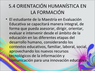 5.4 ORIENTACIÓN HUMANÍSTICA EN
          LA FORMACIÓN
• El estudiante de la Maestría en Evaluación
  Educativa se capacitará manera integral, de
  forma que pueda asesorar, dirigir, orientar,
  evaluar e intervenir desde el ámbito de la
  educación en las diferentes etapas del
  desarrollo humano, considerando los
  contextos educativos, familiar, laboral, social,
  aprovechando los nuevos recursos
  tecnológicos de la información y
  comunicación para una innovación educativa.
 