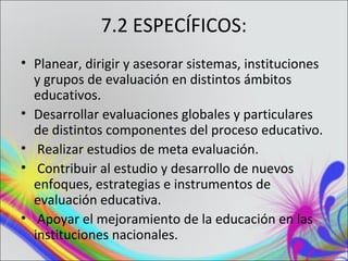 7.2 ESPECÍFICOS:
• Planear, dirigir y asesorar sistemas, instituciones
  y grupos de evaluación en distintos ámbitos
  educativos.
• Desarrollar evaluaciones globales y particulares
  de distintos componentes del proceso educativo.
• Realizar estudios de meta evaluación.
• Contribuir al estudio y desarrollo de nuevos
  enfoques, estrategias e instrumentos de
  evaluación educativa.
• Apoyar el mejoramiento de la educación en las
  instituciones nacionales.
 