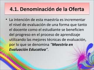 4.1. Denominación de la Oferta
• La intención de esta maestría es incrementar
  el nivel de evaluación de una forma que tanto
  el docente como el estudiante se beneficien
  del progreso en el proceso de aprendizaje
  utilizando las mejores técnicas de evaluación,
  por lo que se denomina “Maestría en
  Evaluación Educativa”.
 