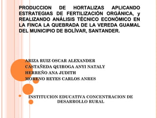 PRODUCCION
DE
HORTALIZAS
APLICANDO
ESTRATEGIAS DE FERTILIZACIÓN ORGÁNICA, y
REALIZANDO ANÁLISIS TÉCNICO ECONÓMICO EN
LA FINCA LA QUEBRADA DE LA VEREDA GUAMAL
DEL MUNICIPIO DE BOLÍVAR, SANTANDER.

ARIZA RUIZ OSCAR ALEXANDER
CASTAÑEDA QUIROGA ANYI NATALY
HERREÑO ANA JUDITH
MORENO REYES CARLOS ANRES

INSTITUCION EDUCATIVA CONCENTRACION DE
DESARROLLO RURAL

 