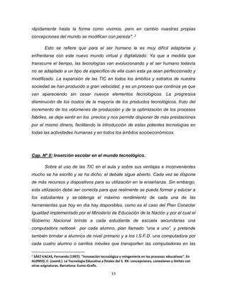 13
rápidamente hasta la forma como vivimos, pero en cambio nuestras propias
concepciones del mundo se modifican con pereza". 2
Esto se refiere que para el ser humano le es muy difícil adaptarse y
enfrentarse con este nuevo mundo virtual y digitalizado. Ya que a medida que
transcurre el tiempo, las tecnologías van evolucionando y el ser humano todavía
no se adaptado a un tipo de específico de ella cuan esta ya sean perfeccionado y
modificado. La expansión de las TIC en todos los ámbitos y estratos de nuestra
sociedad se han producido a gran velocidad, y es un proceso que continúa ya que
van apareciendo sin cesar nuevos elementos tecnológicos. La progresiva
disminución de los costos de la mayoría de los productos tecnológicos, fruto del
incremento de los volúmenes de producción y de la optimización de los procesos
fabriles, se deja sentir en los precios y nos permite disponer de más prestaciones
por el mismo dinero, facilitando la introducción de estas potentes tecnologías en
todas las actividades humanas y en todos los ámbitos socioeconómicos.
Cap. Nº II: Inserción escolar en el mundo tecnológico.
Sobre el uso de las TIC en el aula y sobre sus ventajas e inconvenientes
mucho se ha escrito y se ha dicho; el debate sigue abierto. Cada vez se dispone
de más recursos y dispositivos para su utilización en la enseñanza. Sin embargo,
esta utilización debe ser correcta para que realmente se pueda formar y educar a
los estudiantes y se obtenga el máximo rendimiento de cada una de las
herramientas que hoy en día hay disponibles, como es el caso del Plan Conectar
Igualdad implementado por el Ministerio de Educación de la Nación y por el cual el
Gobierno Nacional brinda a cada estudiante de escuela secundarias una
computadora netbook por cada alumno, plan llamado “una a uno”, y pretende
también brindar a alumnos de nivel primario y a los I.S.F.D. una computadora por
cada cuatro alumno o carritos móviles que transporten las computadoras en las
2
SÁEZ VACAS, Fernando (1997). "Innovación tecnológica y reingeniería en los procesos educativos". En
ALONSO, C. (coord.). La Tecnología Educativa a finales del S. XX: concepciones, conexiones y límites con
otras asignaturas. Barcelona: Eumo-Grafic.
 