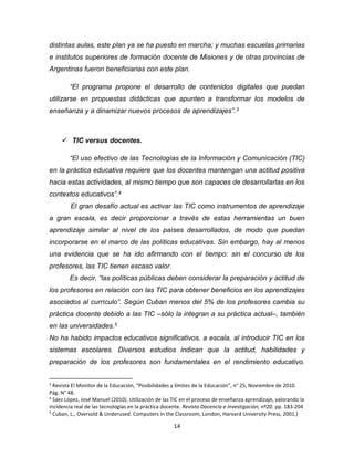 14
distintas aulas, este plan ya se ha puesto en marcha; y muchas escuelas primarias
e institutos superiores de formación docente de Misiones y de otras provincias de
Argentinas fueron beneficiarias con este plan.
“El programa propone el desarrollo de contenidos digitales que puedan
utilizarse en propuestas didácticas que apunten a transformar los modelos de
enseñanza y a dinamizar nuevos procesos de aprendizajes”.3
 TIC versus docentes.
“El uso efectivo de las Tecnologías de la Información y Comunicación (TIC)
en la práctica educativa requiere que los docentes mantengan una actitud positiva
hacia estas actividades, al mismo tiempo que son capaces de desarrollarlas en los
contextos educativos”.4
El gran desafío actual es activar las TIC como instrumentos de aprendizaje
a gran escala, es decir proporcionar a través de estas herramientas un buen
aprendizaje similar al nivel de los países desarrollados, de modo que puedan
incorporarse en el marco de las políticas educativas. Sin embargo, hay al menos
una evidencia que se ha ido afirmando con el tiempo: sin el concurso de los
profesores, las TIC tienen escaso valor.
Es decir, “las políticas públicas deben considerar la preparación y actitud de
los profesores en relación con las TIC para obtener beneficios en los aprendizajes
asociados al currículo”. Según Cuban menos del 5% de los profesores cambia su
práctica docente debido a las TIC –sólo la integran a su práctica actual–, también
en las universidades.5
No ha habido impactos educativos significativos, a escala, al introducir TIC en los
sistemas escolares. Diversos estudios indican que la actitud, habilidades y
preparación de los profesores son fundamentales en el rendimiento educativo.
3
Revista El Monitor de la Educación, “Posibilidades y límites de la Educación”, n° 25, Noviembre de 2010.
Pág. N° 48.
4
Sáez López, José Manuel (2010). Utilización de las TIC en el proceso de enseñanza aprendizaje, valorando la
incidencia real de las tecnologías en la práctica docente. Revista Docencia e Investigación, nº20. pp. 183-204
5
Cuban, L., Oversold & Underused. Computers in the Classroom, London, Harvard University Press, 2001.)
 