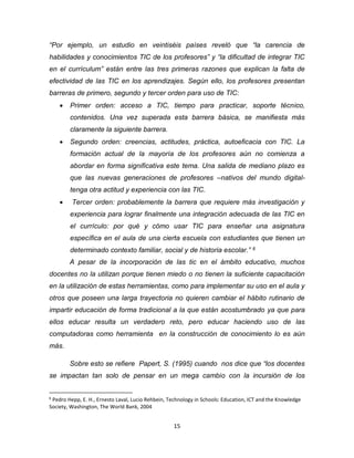 15
“Por ejemplo, un estudio en veintiséis países reveló que “la carencia de
habilidades y conocimientos TIC de los profesores” y “la dificultad de integrar TIC
en el currículum” están entre las tres primeras razones que explican la falta de
efectividad de las TIC en los aprendizajes. Según ello, los profesores presentan
barreras de primero, segundo y tercer orden para uso de TIC:
 Primer orden: acceso a TIC, tiempo para practicar, soporte técnico,
contenidos. Una vez superada esta barrera básica, se manifiesta más
claramente la siguiente barrera.
 Segundo orden: creencias, actitudes, práctica, autoeficacia con TIC. La
formación actual de la mayoría de los profesores aún no comienza a
abordar en forma significativa este tema. Una salida de mediano plazo es
que las nuevas generaciones de profesores –nativos del mundo digital-
tenga otra actitud y experiencia con las TIC.
 Tercer orden: probablemente la barrera que requiere más investigación y
experiencia para lograr finalmente una integración adecuada de las TIC en
el currículo: por qué y cómo usar TIC para enseñar una asignatura
específica en el aula de una cierta escuela con estudiantes que tienen un
determinado contexto familiar, social y de historia escolar.” 6
A pesar de la incorporación de las tic en el ámbito educativo, muchos
docentes no la utilizan porque tienen miedo o no tienen la suficiente capacitación
en la utilización de estas herramientas, como para implementar su uso en el aula y
otros que poseen una larga trayectoria no quieren cambiar el hábito rutinario de
impartir educación de forma tradicional a la que están acostumbrado ya que para
ellos educar resulta un verdadero reto, pero educar haciendo uso de las
computadoras como herramienta en la construcción de conocimiento lo es aún
más.
Sobre esto se refiere Papert, S. (1995) cuando nos dice que “los docentes
se impactan tan solo de pensar en un mega cambio con la incursión de los
6
Pedro Hepp, E. H., Ernesto Laval, Lucio Rehbein, Technology in Schools: Education, ICT and the Knowledge
Society, Washington, The World Bank, 2004
 